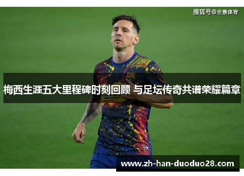 梅西生涯五大里程碑时刻回顾 与足坛传奇共谱荣耀篇章 梅西生涯五大里程碑时刻回顾 与足坛传奇共谱荣耀篇章