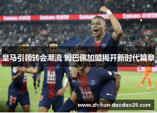 皇马引领转会潮流 姆巴佩加盟揭开新时代篇章 皇马引领转会潮流 姆巴佩加盟揭开新时代篇章
