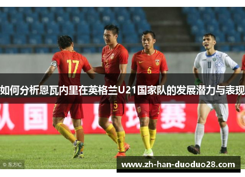 如何分析恩瓦内里在英格兰U21国家队的发展潜力与表现