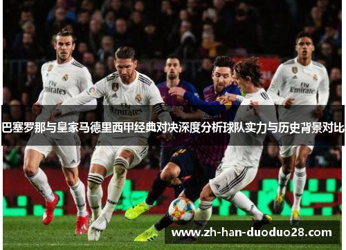 巴塞罗那与皇家马德里西甲经典对决深度分析球队实力与历史背景对比