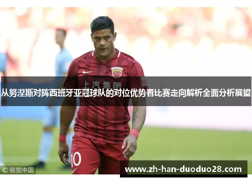 从努涅斯对阵西班牙亚冠球队的对位优势看比赛走向解析全面分析展望 从努涅斯对阵西班牙亚冠球队的对位优势看比赛走向解析全面分析展望