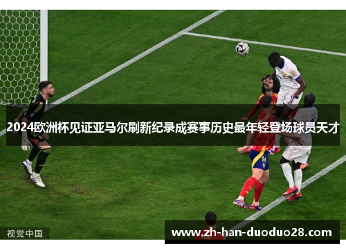 2024欧洲杯见证亚马尔刷新纪录成赛事历史最年轻登场球员天才 2024欧洲杯见证亚马尔刷新纪录成赛事历史最年轻登场球员天才