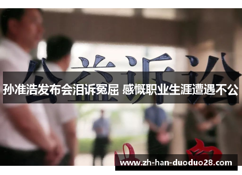 孙准浩发布会泪诉冤屈 感慨职业生涯遭遇不公 孙准浩发布会泪诉冤屈 感慨职业生涯遭遇不公