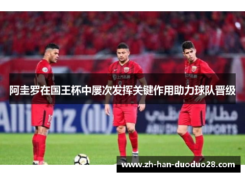 阿圭罗在国王杯中屡次发挥关键作用助力球队晋级